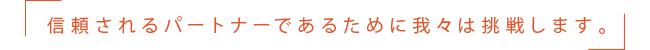 信頼されるパートナーであるために我々は挑戦します。